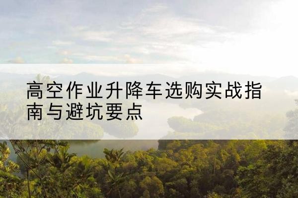 光山升降车怎么选-高空作业升降车选购实战指南与避坑要点