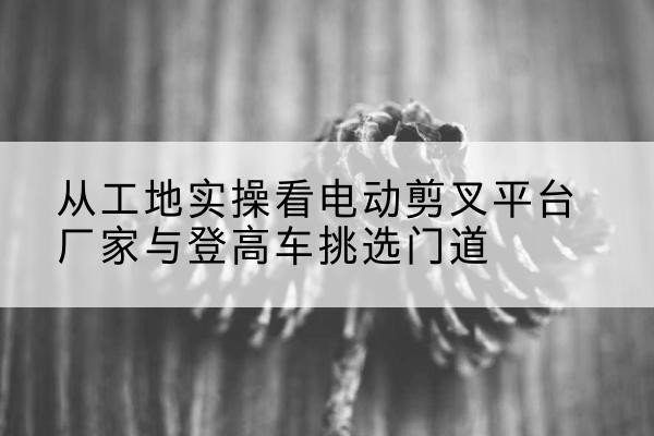 光山电动剪叉升降平台厂家-从工地实操看电动剪叉平台厂家与登高车挑选门道