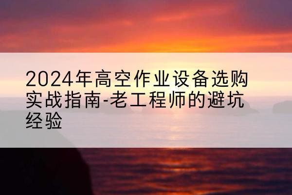 光山高空作业升降机厂家推荐-2024年高空作业设备选购实战指南-老工程师的避坑经验