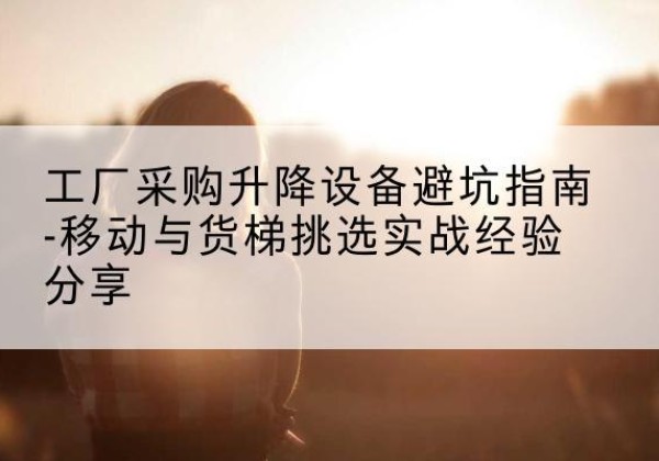 光山移动式升降机怎么选-工厂采购升降设备避坑指南-移动与货梯挑选实战经验分享