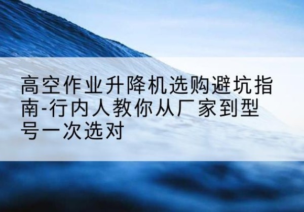 光山升降平台厂家-高空作业升降机选购避坑指南-行内人教你从厂家到型号一次选对