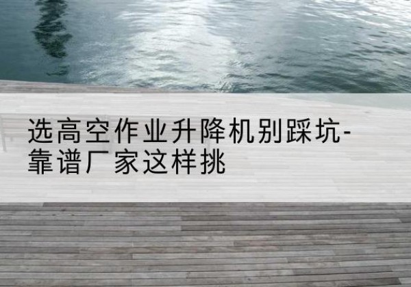 光山剪叉式升降机厂家-选高空作业升降机别踩坑-靠谱厂家这样挑
