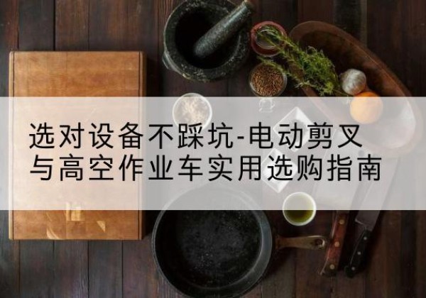 光山电动剪叉升降平台怎么选-选对设备不踩坑-电动剪叉与高空作业车实用选购指南
