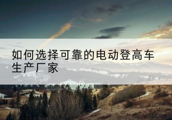 光山电动登高车厂家-如何选择可靠的电动登高车生产厂家