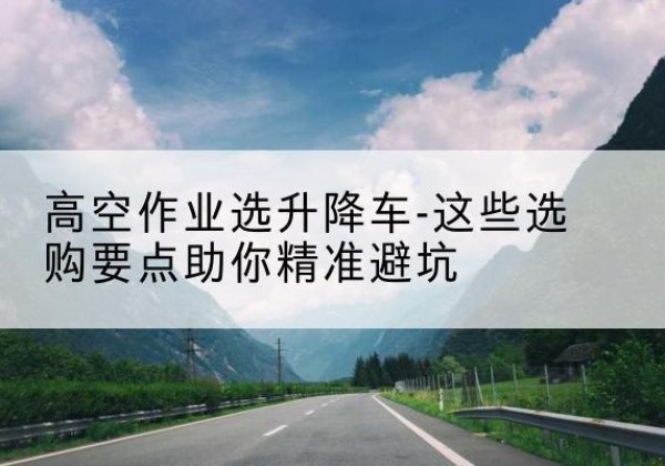 光山升降车厂家-高空作业选升降车-这些选购要点助你*避坑