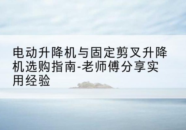 光山电动升降机怎么选-电动升降机与固定剪叉升降机选购指南-老师傅分享实用经验