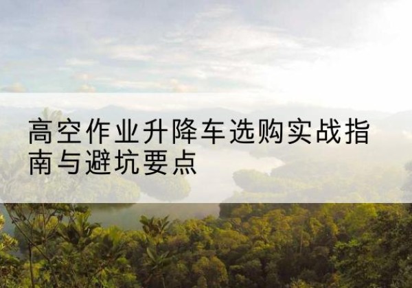 光山升降车怎么选-高空作业升降车选购实战指南与避坑要点