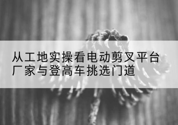 光山电动剪叉升降平台厂家-从工地实操看电动剪叉平台厂家与登高车挑选门道