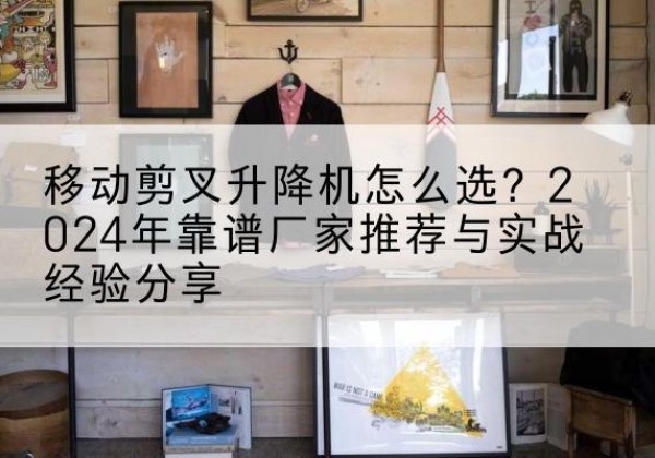 光山升降平台厂家推荐-移动剪叉升降机怎么选？2024年靠谱厂家推荐与实战经验分享